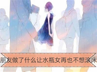 男朋友做了什么让水瓶女再也不想滚床单_男朋友做了什么让金牛女再也不想滚床单