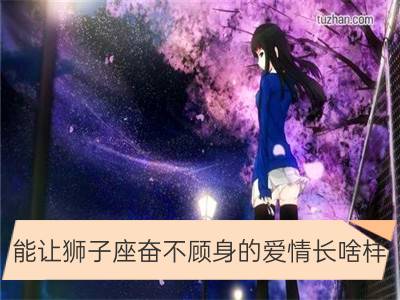 能让狮子座奋不顾身的爱情长啥样_为了爱情奋不顾身的星座